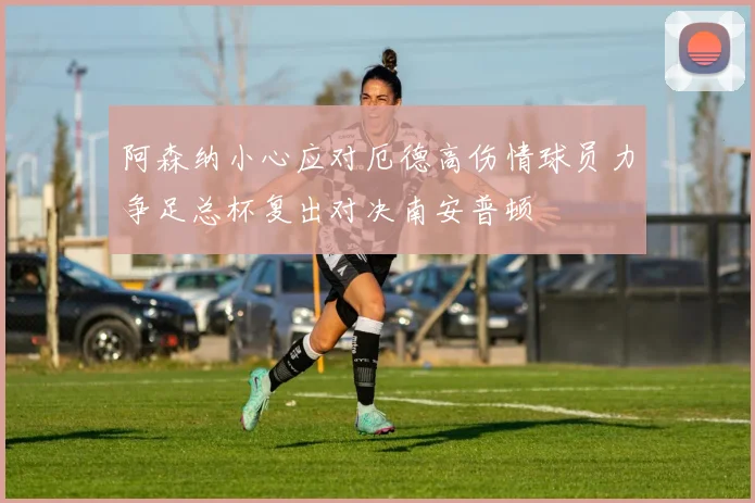 阿森纳小心应对厄德高伤情球员力争足总杯复出对决南安普顿