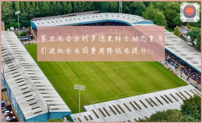 塞尔电台分析罗德里转会动态皇马引进机会或因费用降低而提升
