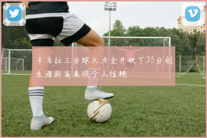 卡马拉三分球火力全开砍下35分创生涯新高表现令人惊艳