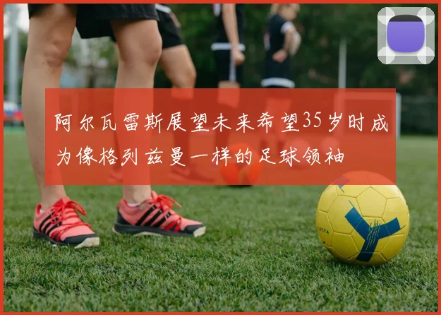 阿尔瓦雷斯展望未来希望35岁时成为像格列兹曼一样的足球领袖