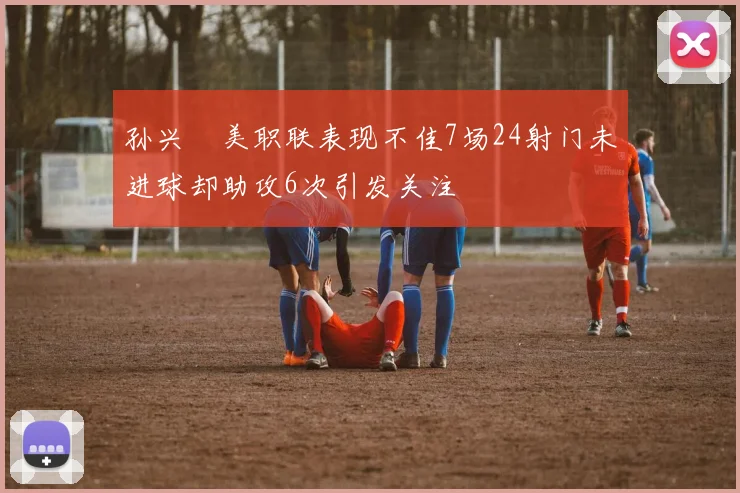 孙兴慜美职联表现不佳7场24射门未进球却助攻6次引发关注
