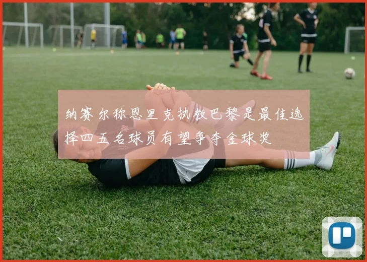 纳赛尔称恩里克执教巴黎是最佳选择四五名球员有望争夺金球奖