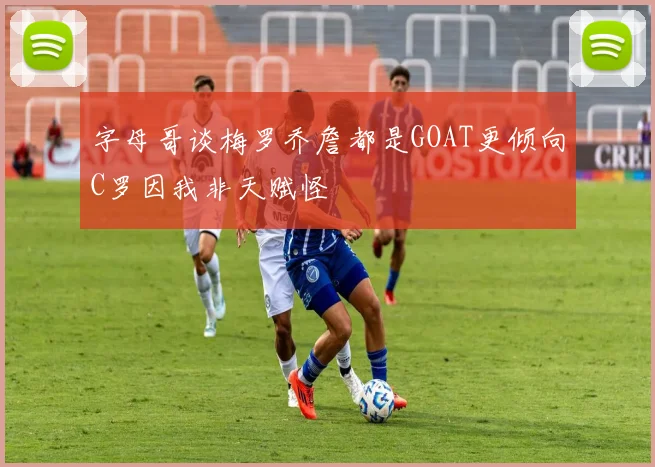字母哥谈梅罗乔詹都是GOAT更倾向C罗因我非天赋怪