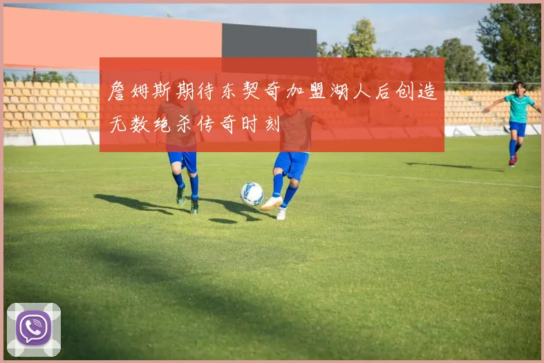 詹姆斯期待东契奇加盟湖人后创造无数绝杀传奇时刻
