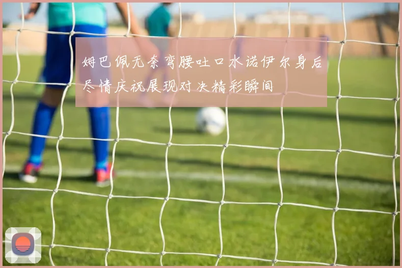 姆巴佩无奈弯腰吐口水诺伊尔身后尽情庆祝展现对决精彩瞬间