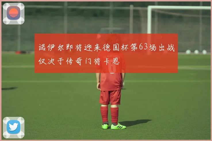 诺伊尔即将迎来德国杯第63场出战仅次于传奇门将卡恩