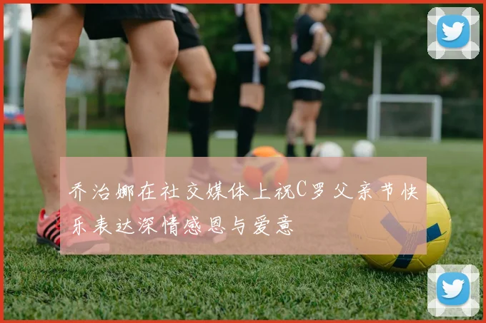 乔治娜在社交媒体上祝C罗父亲节快乐表达深情感恩与爱意