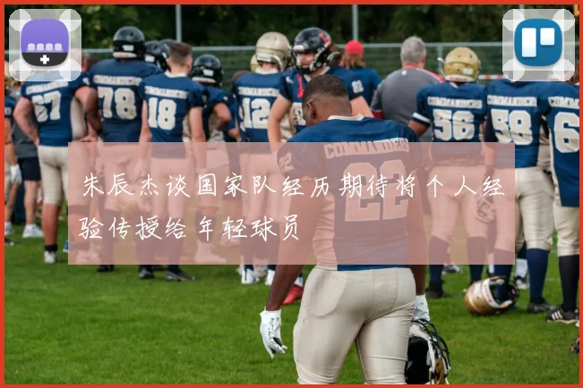 朱辰杰谈国家队经历期待将个人经验传授给年轻球员