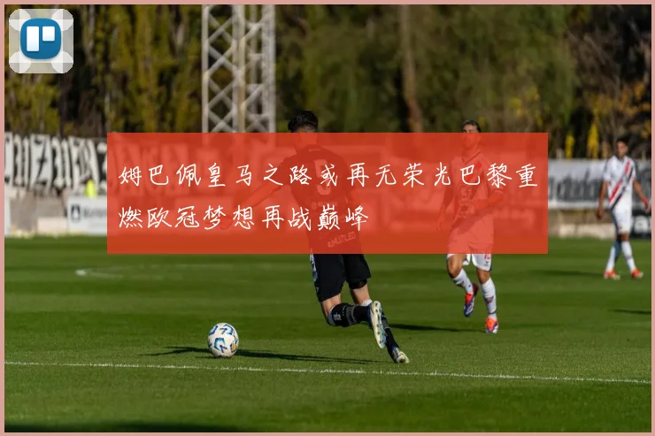 姆巴佩皇马之路或再无荣光巴黎重燃欧冠梦想再战巅峰