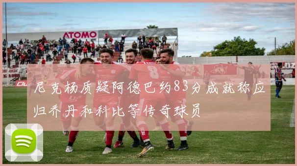 尼克杨质疑阿德巴约83分成就称应归乔丹和科比等传奇球员