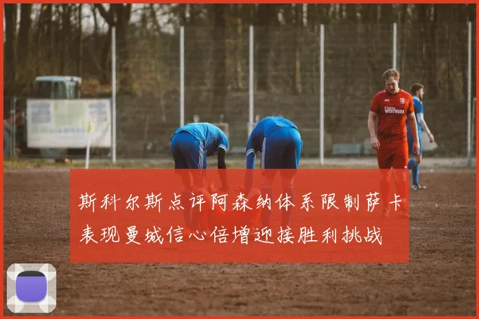 斯科尔斯点评阿森纳体系限制萨卡表现曼城信心倍增迎接胜利挑战