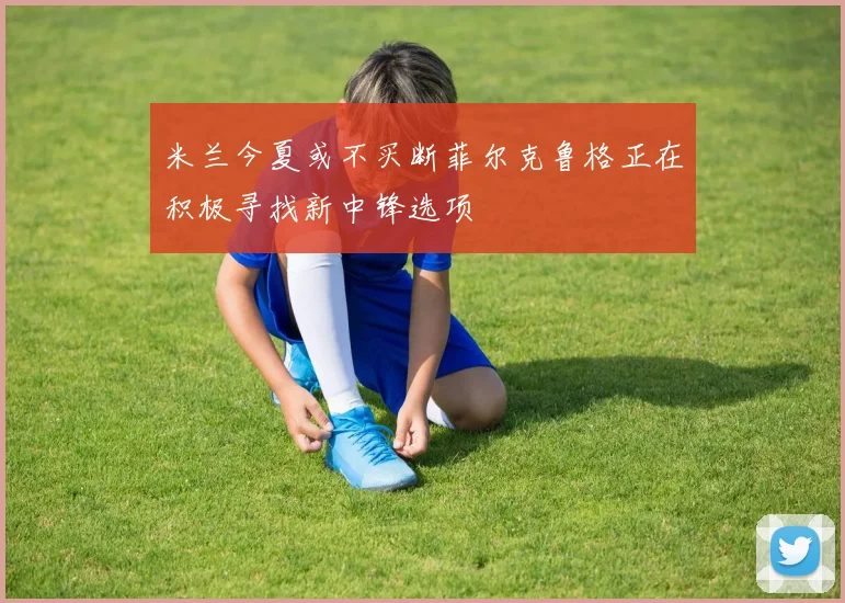 米兰今夏或不买断菲尔克鲁格正在积极寻找新中锋选项