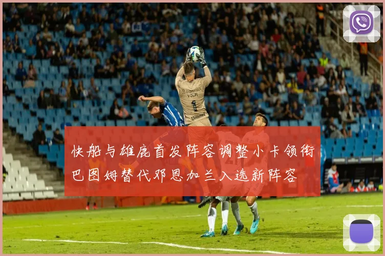 快船与雄鹿首发阵容调整小卡领衔巴图姆替代邓恩加兰入选新阵容