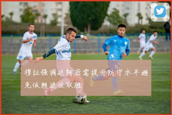 穆拉强调迈阿密需提升防守水平避免依赖进攻取胜