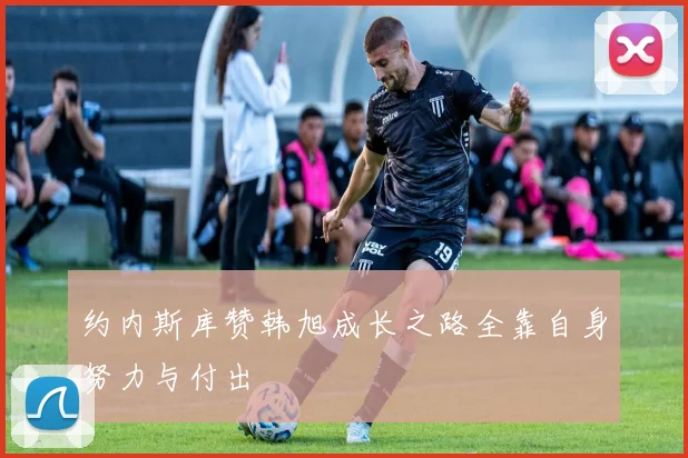约内斯库赞韩旭成长之路全靠自身努力与付出