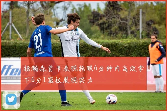杨瀚森首节表现抢眼6分钟内高效拿下6分1篮板展现实力