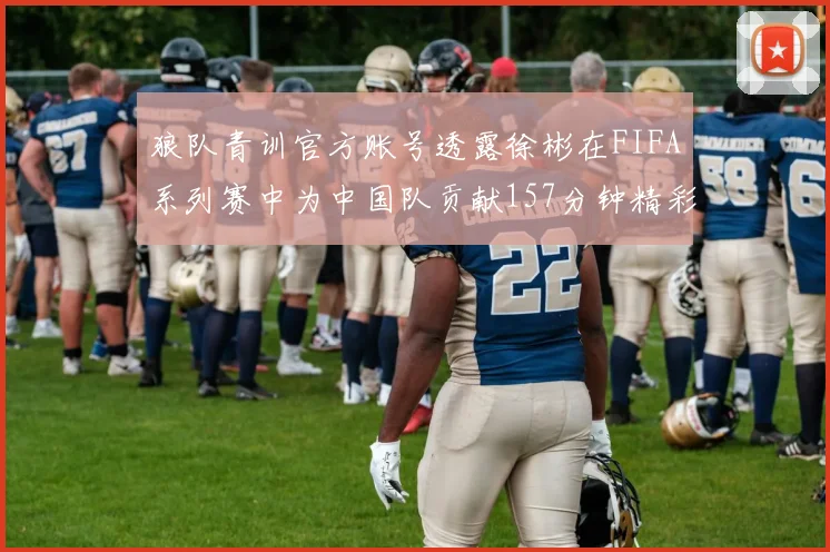 狼队青训官方账号透露徐彬在FIFA系列赛中为中国队贡献157分钟精彩表现