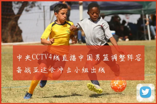 中央CCTV4线直播中国男篮调整阵容备战亚运会冲击小组出线