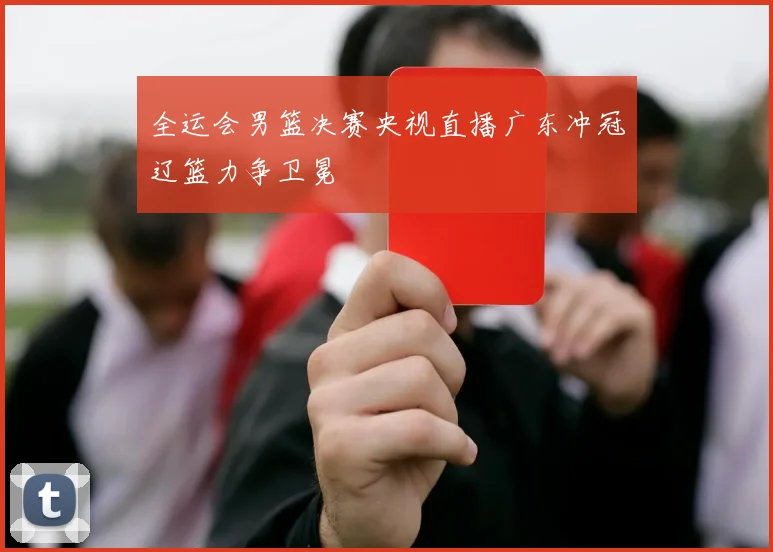 全运会男篮决赛央视直播广东冲冠辽篮力争卫冕