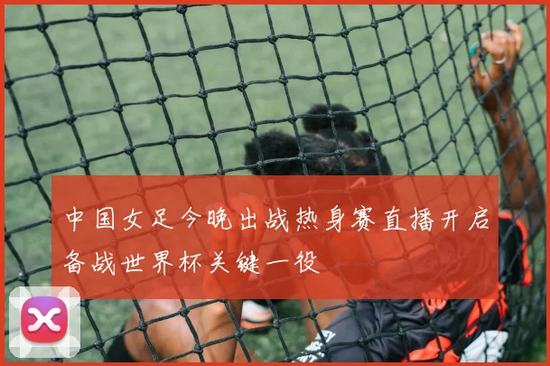 中国女足今晚出战热身赛直播开启备战世界杯关键一役