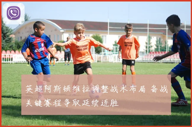 英超阿斯顿维拉调整战术布局 备战关键赛程争取延续连胜