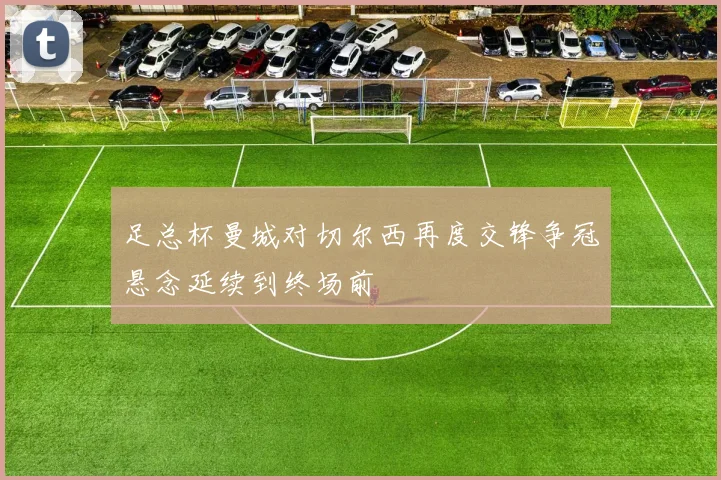 足总杯曼城对切尔西再度交锋争冠悬念延续到终场前