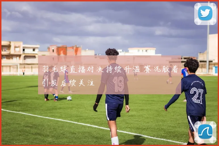 羽毛球直播对决持续升温 赛况胶着引发后续关注