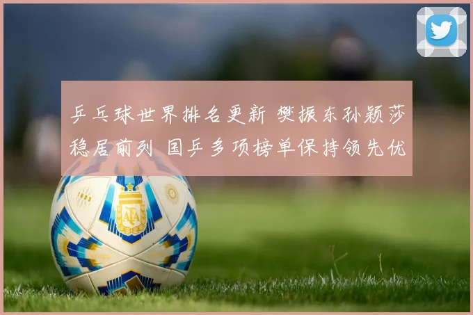 乒乓球世界排名更新 樊振东孙颖莎稳居前列 国乒多项榜单保持领先优势