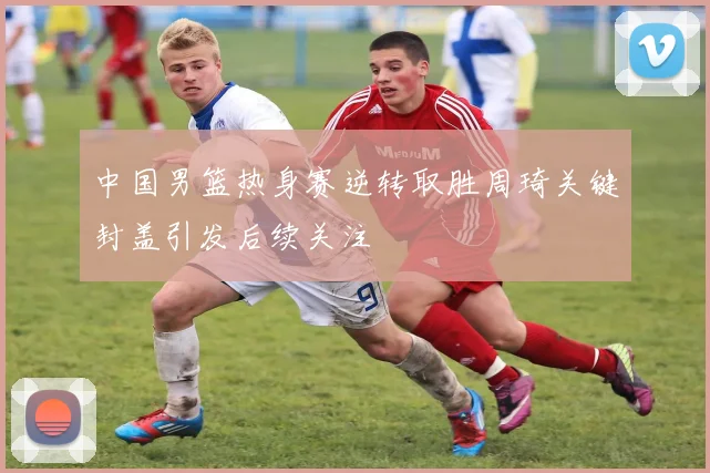 中国男篮热身赛逆转取胜周琦关键封盖引发后续关注