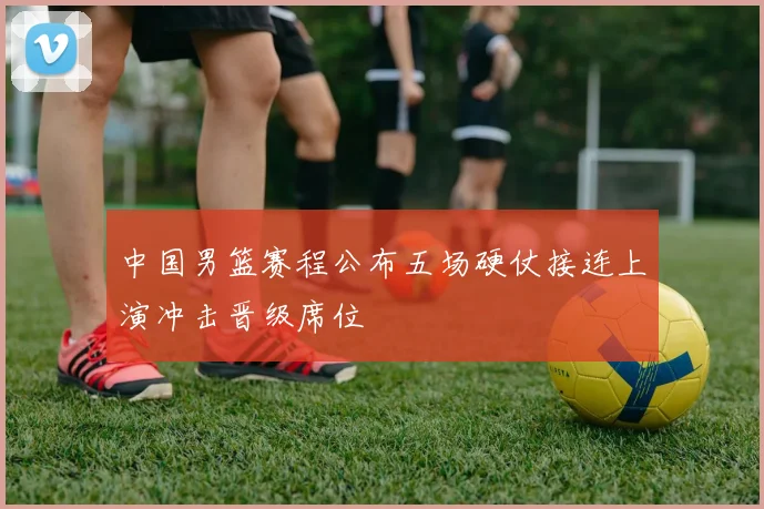 中国男篮赛程公布五场硬仗接连上演冲击晋级席位