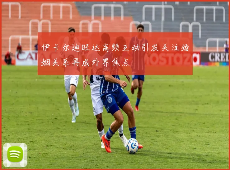 伊卡尔迪旺达高频互动引发关注婚姻关系再成外界焦点