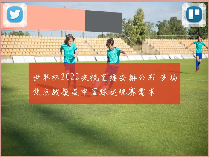 世界杯2022央视直播安排公布 多场焦点战覆盖中国球迷观赛需求