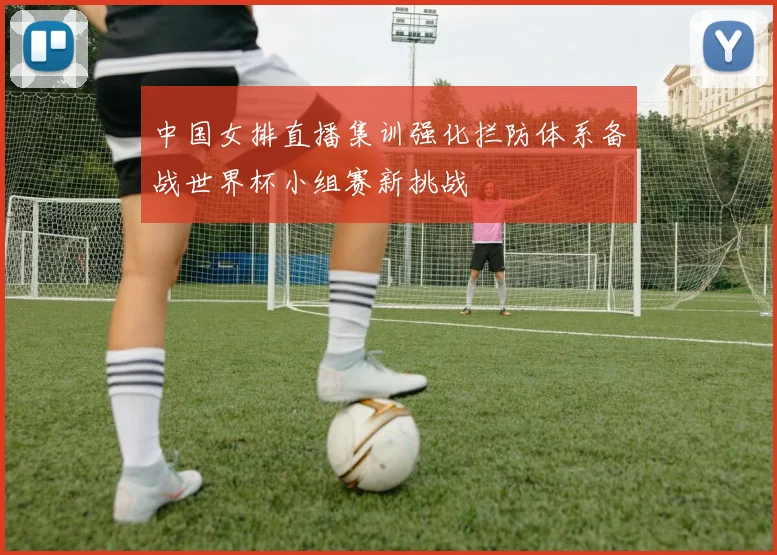 中国女排直播集训强化拦防体系备战世界杯小组赛新挑战