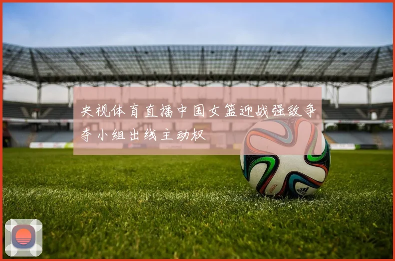 央视体育直播中国女篮迎战强敌争夺小组出线主动权