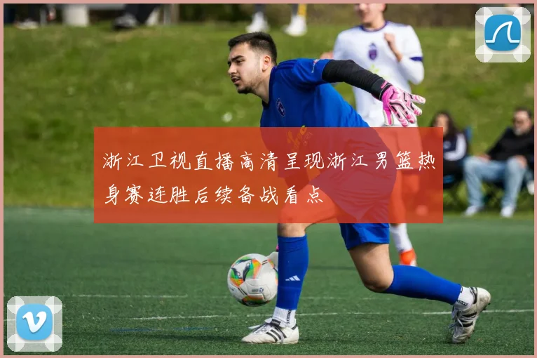 浙江卫视直播高清呈现浙江男篮热身赛连胜后续备战看点